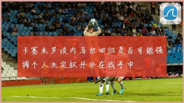 卡塞米罗谈内马尔回归是否可能强调个人决定权并非在我手中