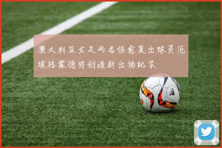 澳大利亚女足两名伤愈复出球员范埃格蒙德将创造新出场纪录