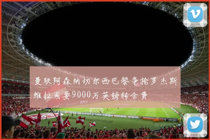 曼联阿森纳切尔西巴黎争抢罗杰斯维拉或要9000万英镑转会费