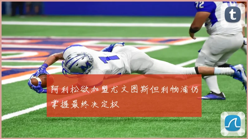 阿利松欲加盟尤文图斯但利物浦仍掌握最终决定权